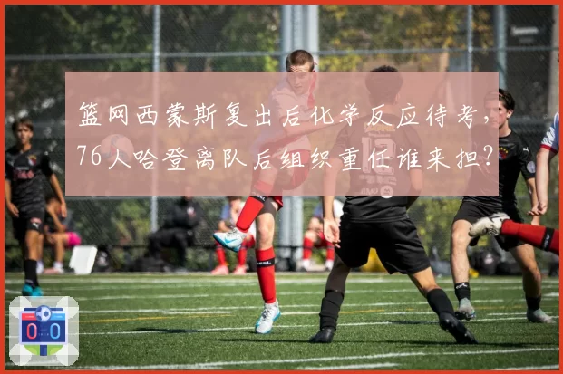 篮网西蒙斯复出后化学反应待考，76人哈登离队后组织重任谁来担？