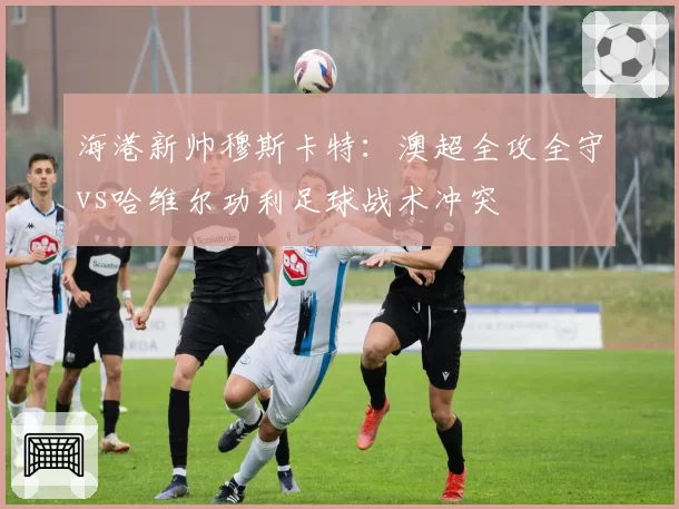 海港新帅穆斯卡特：澳超全攻全守vs哈维尔功利足球战术冲突