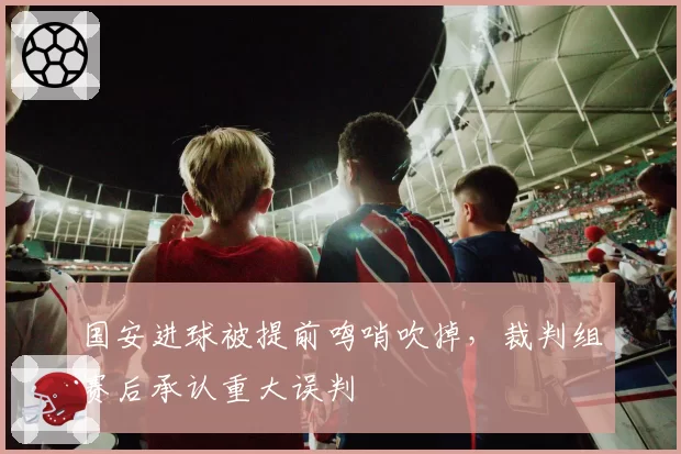 国安进球被提前鸣哨吹掉，裁判组赛后承认重大误判