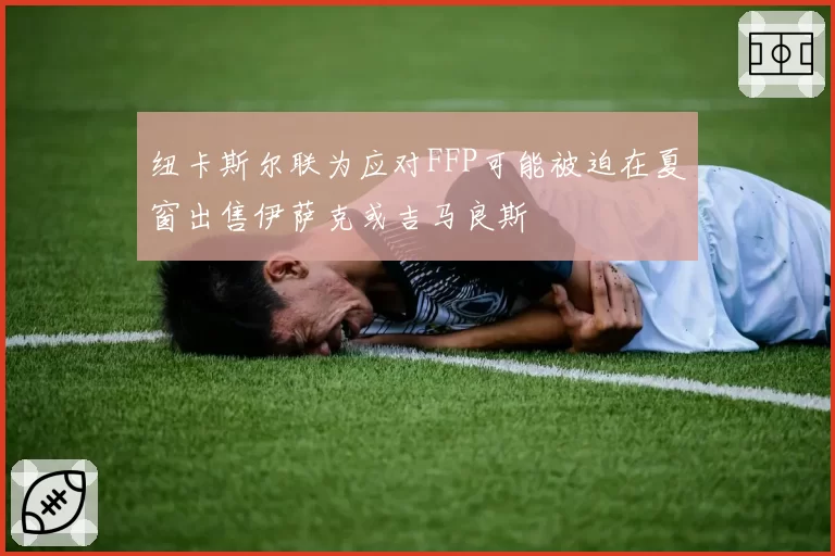 纽卡斯尔联为应对FFP可能被迫在夏窗出售伊萨克或吉马良斯