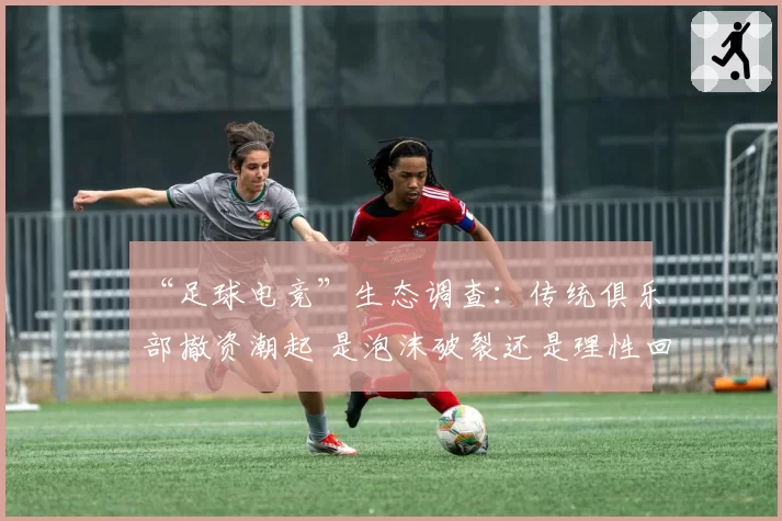 “足球电竞”生态调查：传统俱乐部撤资潮起 是泡沫破裂还是理性回调？