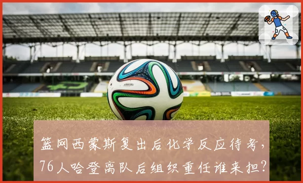 篮网西蒙斯复出后化学反应待考，76人哈登离队后组织重任谁来担？