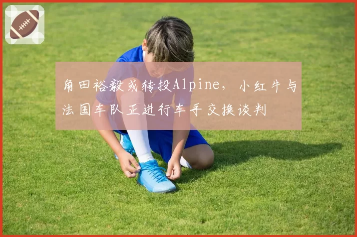 角田裕毅或转投Alpine,小红牛与法国车队正进行车手交换谈判