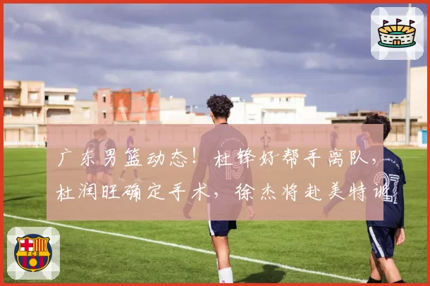广东男篮动态！杜锋好帮手离队，杜润旺确定手术，徐杰将赴美特训