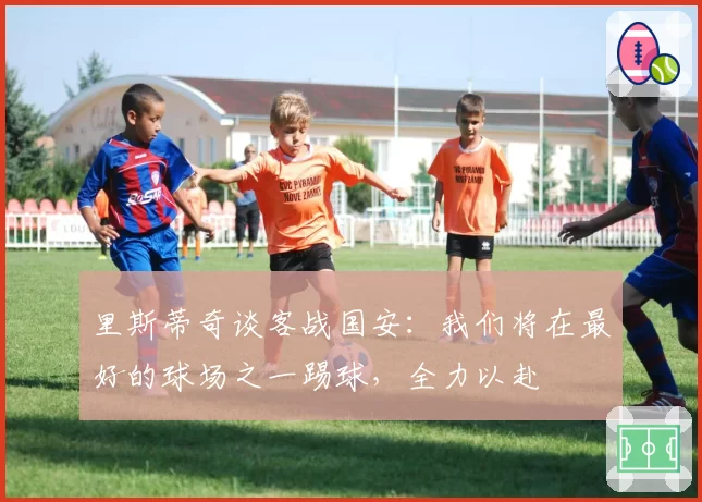 里斯蒂奇谈客战国安：我们将在最好的球场之一踢球，全力以赴