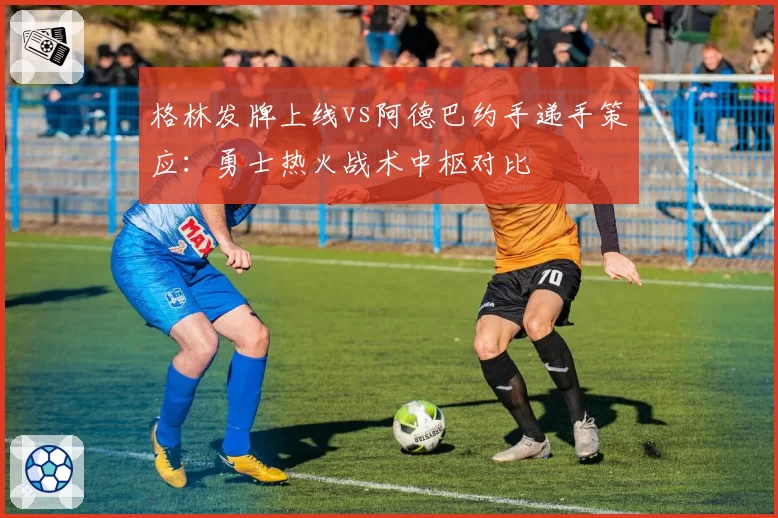 格林发牌上线vs阿德巴约手递手策应:勇士热火战术中枢对比