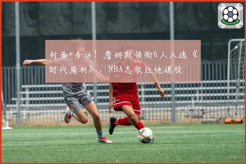 封面+专访!詹姆斯领衔6人入选《时代周刊》,NBA怎敢让他退役