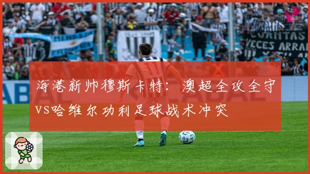 海港新帅穆斯卡特：澳超全攻全守vs哈维尔功利足球战术冲突