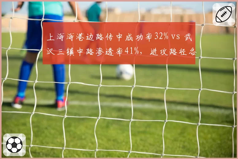 上海海港边路传中成功率32% vs 武汉三镇中路渗透率41%，进攻路径各走极端
