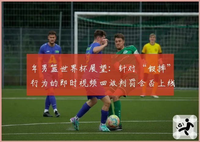 年男篮世界杯展望：针对“假摔”行为的即时视频回放判罚会否上线？