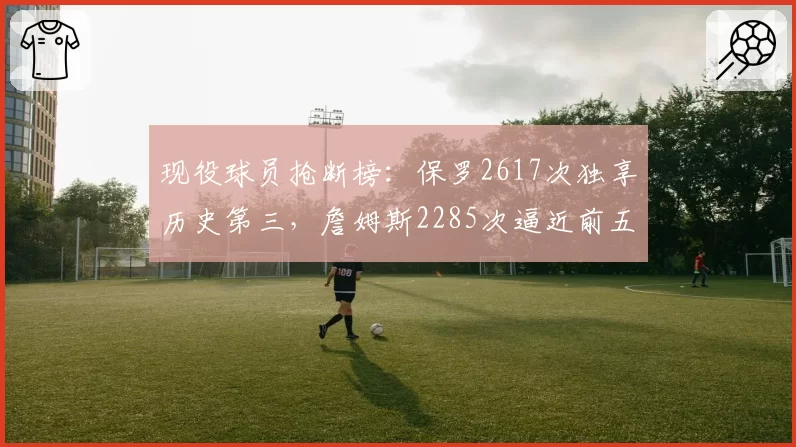 现役球员抢断榜:保罗2617次独享历史第三,詹姆斯2285次逼近前五