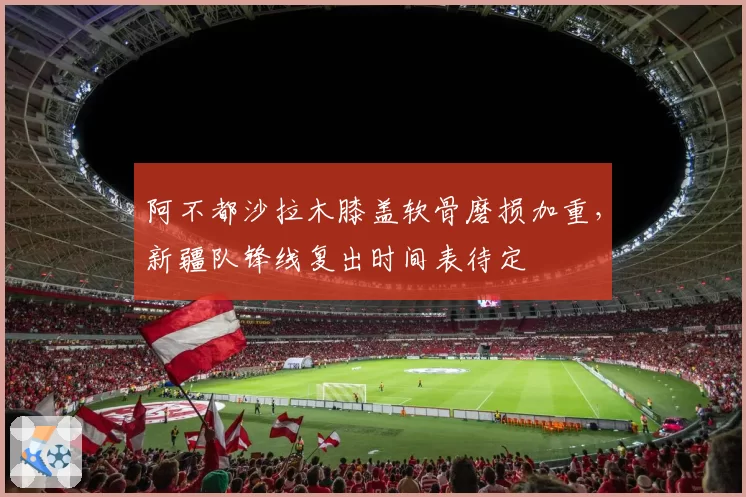 阿不都沙拉木膝盖软骨磨损加重，新疆队锋线复出时间表待定