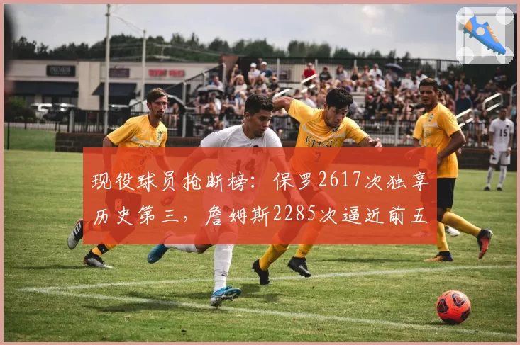 现役球员抢断榜:保罗2617次独享历史第三,詹姆斯2285次逼近前五