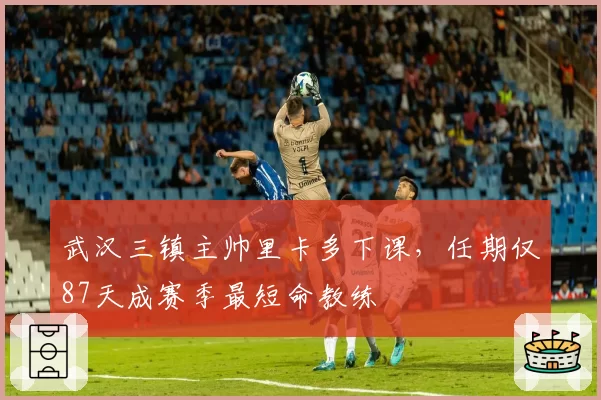 武汉三镇主帅里卡多下课,任期仅87天成赛季最短命教练