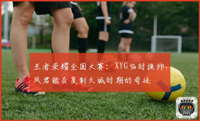 王者荣耀全国大赛:XYG临时换帅,风君能否复制久诚时期的奇迹
