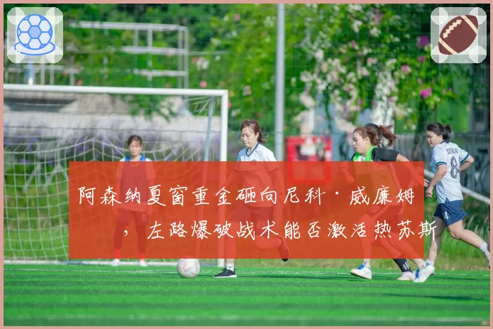 阿森纳夏窗重金砸向尼科·威廉姆斯，左路爆破战术能否激活热苏斯？