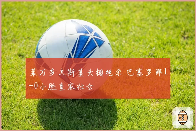 莱万多夫斯基头槌绝杀 巴塞罗那1-0小胜皇家社会