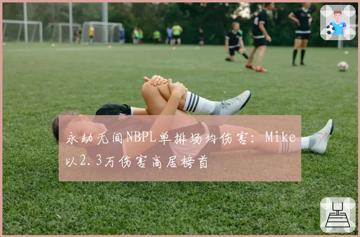 永劫无间NBPL单排场均伤害：Mike以2.3万伤害高居榜首