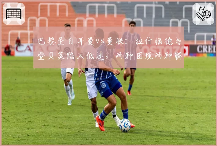 巴黎圣日耳曼vs曼联:拉什福德与登贝莱陷入低迷,两种困境两种解法
