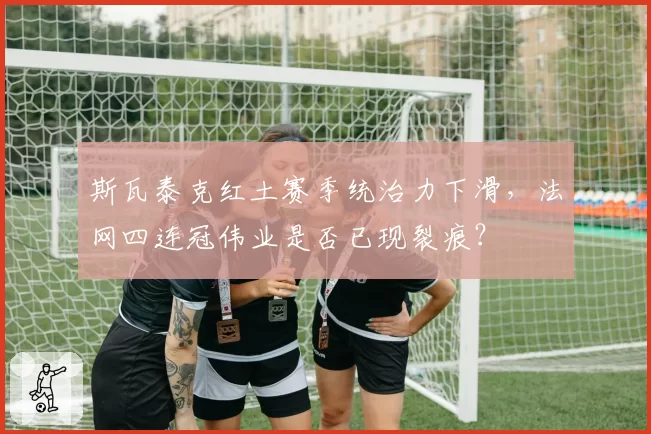 斯瓦泰克红土赛季统治力下滑，法网四连冠伟业是否已现裂痕？