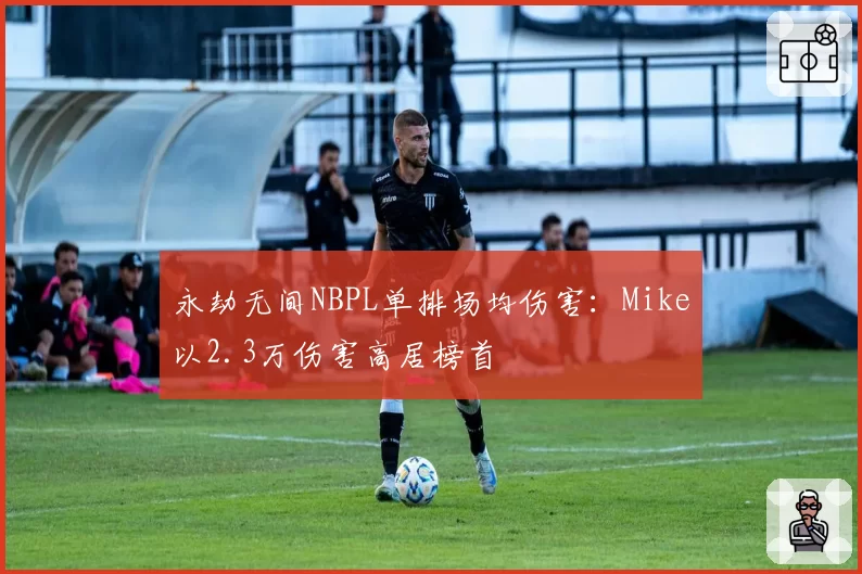 永劫无间NBPL单排场均伤害：Mike以2.3万伤害高居榜首