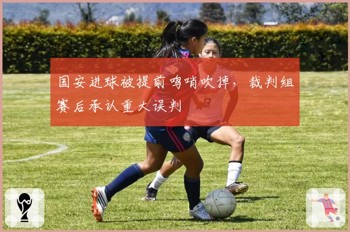 国安进球被提前鸣哨吹掉，裁判组赛后承认重大误判