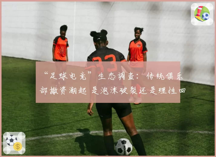 “足球电竞”生态调查：传统俱乐部撤资潮起 是泡沫破裂还是理性回调？