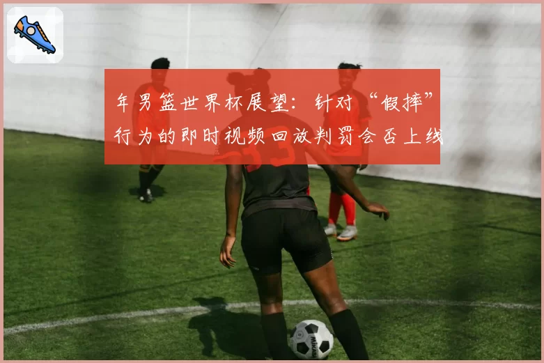年男篮世界杯展望：针对“假摔”行为的即时视频回放判罚会否上线？