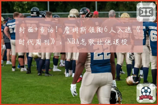 封面+专访!詹姆斯领衔6人入选《时代周刊》,NBA怎敢让他退役