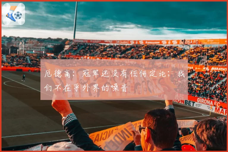 厄德高：冠军还没有任何定论；我们不在乎外界的噪音