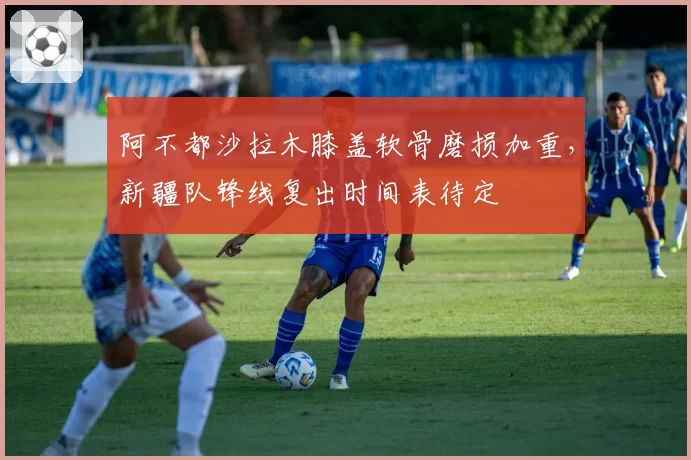 阿不都沙拉木膝盖软骨磨损加重，新疆队锋线复出时间表待定