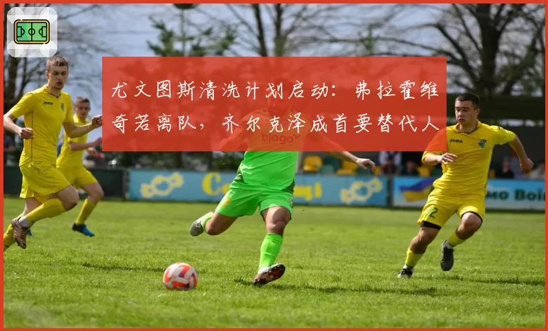 尤文图斯清洗计划启动：弗拉霍维奇若离队，齐尔克泽成首要替代人选